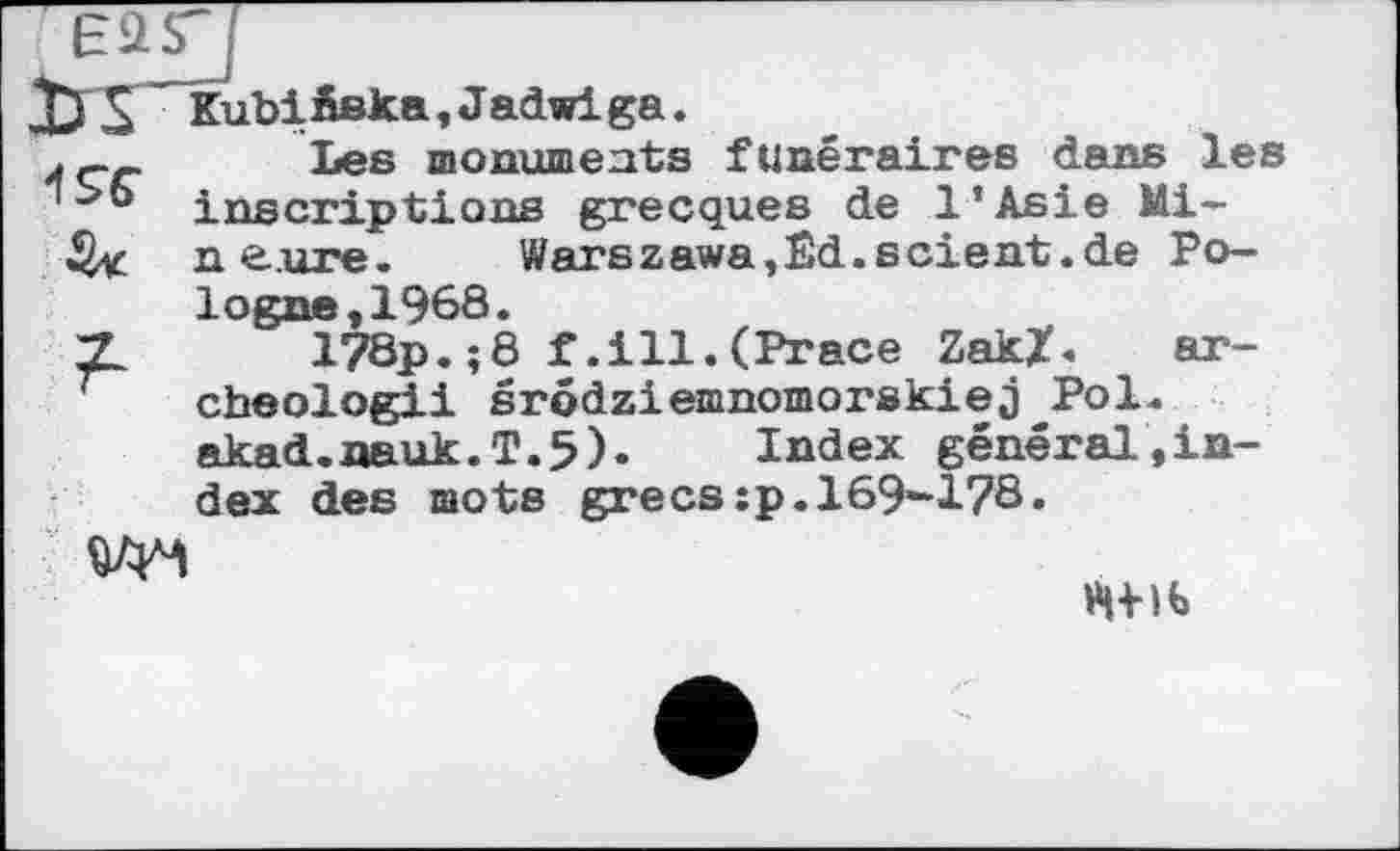 ﻿wj
дХЗГ~ KubiÄska, Jadwi ga. 496"
Les monuments funéraires dans les inscriptions grecques de l’Asie Mill e.ure.	Warszawa,Êd.scient.de Po-
logne ,1968.
178p.;8 f.ill.(Prace Zak/. ar-cheologii srôdziemnomorskiej Pol. akad.nauk.T.5).	Index général,in-
dex des mots grecs:p.169-178.

